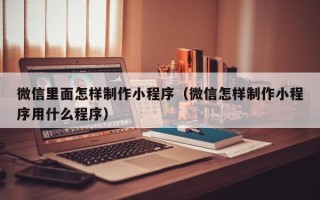 锦州微信里面怎样制作小程序（微信怎样制作小程序用什么程序）